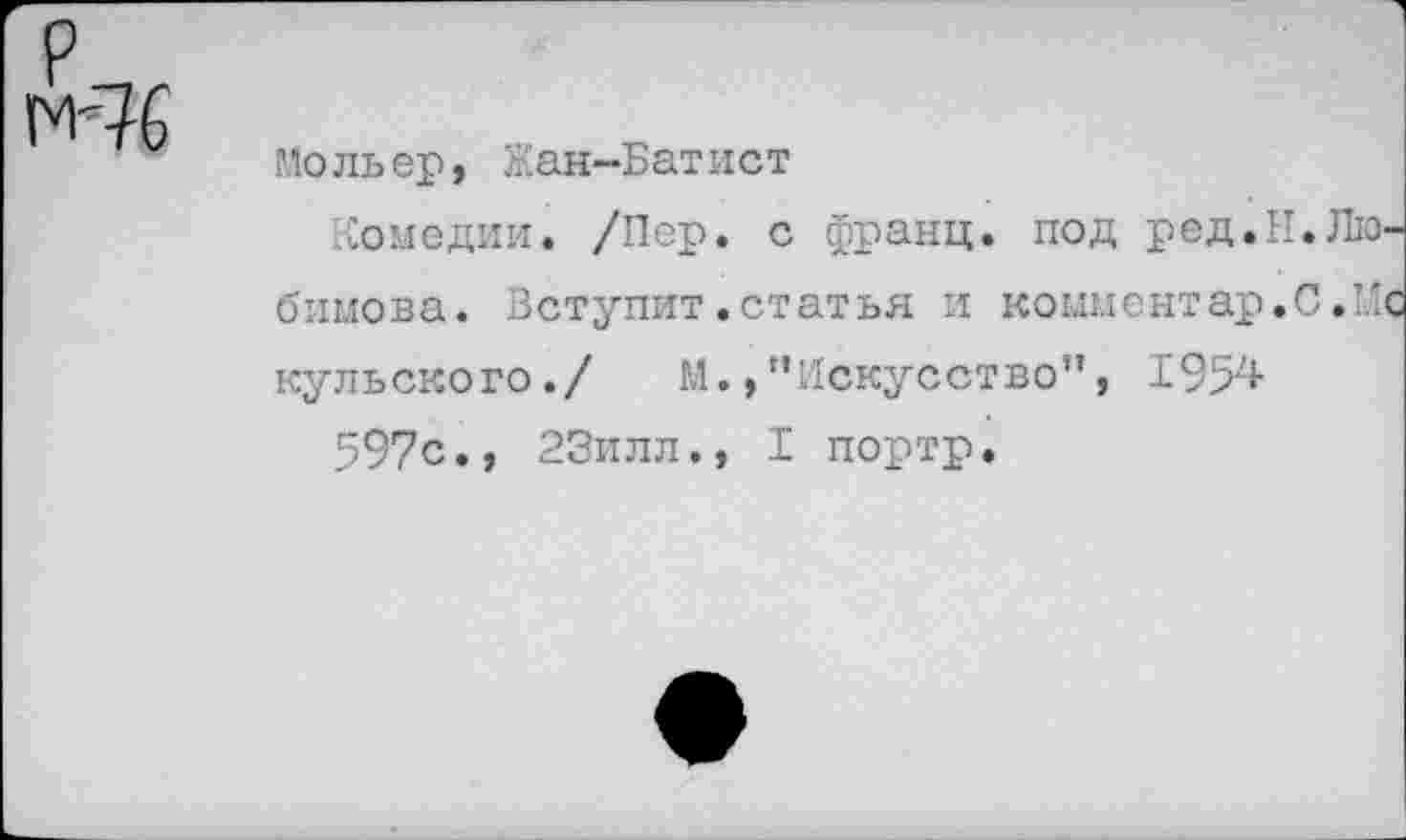 ﻿Р_,г
М'76
Мольер, Жан-Батист
Комедии. /Пер. с франц, под ред.И.Любимова. Вступит.статья и комментар.С.Ис кульского./ М.,"Искусство”, 1954
597с., 23илл., I портр.